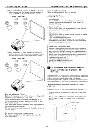 Page 36
3-4
3. Projecting an Image
Digital Projection   
MERCURY 5000gv
4 Cor recting the Horizontal and Ver tical
Keystone Distortion (DigiScale - 3D
Refor m)
Use the DigiScale - 3D Reform feature to correct keystone (trapezoidal)\
distortion to make the top or bottom and the left or right side of the screen
longer or shorter so that the projected image is rectangular.
In the following description, DigiScale - 3D Reform (Cornerstone) corr\
ec-
tion can be done with the USB mouse, remote control or cabinet...