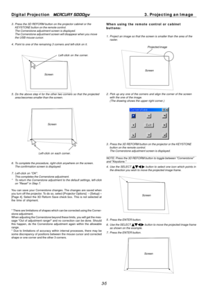 Page 37
Digital Projection MERCURY 5000gv	3. Projecting an Image 
3. Press the 3D REFORM button on the projector cabinet or the KEYSTONE button on the remote control. 
The Cornerstone adjustment screen is displayed. 
The Cornerstone adjustment screen will disappear when you move 
the USB mouse cursor. 
4. Point to one of the remaining 3 corners and left-click on it. 
Left-click on the corner. 
Screen 
5. Do the above step 4 for the other two corners so that the projected  area becomes smaller than the screen....