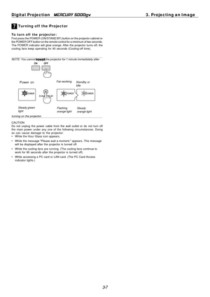 Page 39
3-7
Digital Projection   
MERCURY 5000gv3. Projecting an Image
7 Tur ning off  the Projector
To turn off  the projector:First press the POWER (ON/STAND BY) button on the projector cabinet or
the POWER OFF button on the remote control for a minimum of two seconds.\
The POWER indicator will glow orange. After the projector turns off, the
cooling fans keep operating for 90 seconds (Cooling-off time).
NOTE: You cannot turn off the projector for 1 minute immediately after
turning on the projector.
CAUTION...