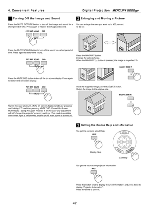 Page 42
1
4. Convenient Features	Digital Projection MERCURY 5000gv 
 Tur ning Off  the Image and Sound 2 Enlarging and Moving a Picture 
Press the MUTE PICTURE button to turn off the image and sound for a  You can enlarge the area you want up to 400 percent. 
short period of time. Press again to restore the image and sound.  To do so: 
PICT/ SHUT SOUND OSD 
Press the MUTE SOUND button to turn off the sound for a short period of 
time. Press again to restore the sound. 
Press the MAGNIFY button. 
Enlarge the...