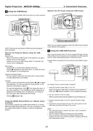 Page 43
4-3
Digital Projection   
MERCURY 5000gv4. Convenient Features
4 Using the USB Mouse
Using a commercially available USB mouse gives you smooth operation.
NOTE: There may be some brands of USB mouse that the projectordoes not support.
Operate the Projector Menus using the USB
mouse
Mouse CursorWhen connecting a USB mouse to the projector, you get a
mouse cursor on the screen.
Unless you use your USB mouse within 10 seconds, the
mouse cursor disappears.
Menu DisplayClicking with a mouse button displays...