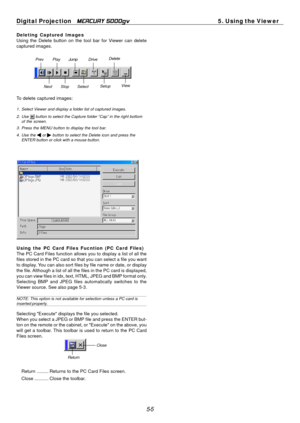 Page 49
Digital Projection MERCURY 5000gv 5. Using the Viewer 
Deleting Captured Images Using the Delete button on the tool bar for Viewer can delete 
captured images. 
Prev  Play Jump Drive  Delete 
Next  Stop  Select 
Setup View 
To delete captured images: 
1. Select Viewer and display a folder list of captured images. 
2. Use of the screen. button to select the Capture folder “Cap” in the right bottom 
3. Press the MENU button to display the tool bar. 
4. Use the or button to select the Delete icon and press...