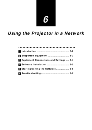 Page 51
6

Using the Projector in a Network

○○○○○○○○○○○○○○○○○○\
○○○○○○○○○○○○○○○○○○○○○○ 
1 Introduction ............................................. 6-2

 Supported Equipment .............................. 6-3

Equipment Connections and Settings .... 6-4

Software Installation ............................... 6-5

 Starting/Exiting the Software .................. 6-6

 Troubleshooting ....................................... 6-7

2
3
4
5
6 