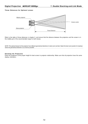 Page 63
7-3
Digital Projection   
MERCURY 5000gv7. Double Stacking and Link Mode
Throw Distances for Optional Lenses
Master projector
Slave projector Throw DistanceScreen center
Refer to the table of throw distances in chapter 2, and ensure that the \
distance between the projectors and the screen is in
the middle part of the recommended range for both lenses.
NOTE: The optional lenses for this projector have different geometrical distor\
tions in wide zoom and tele. Select the best zoom position for...