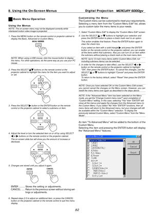 Page 68
1
8. Using the On-Screen MenusDigital Projection MERCURY 5000gv 
Basic Menu Operation 
Using the Menus NOTE: The on-screen menu may not be displayed correctly while 
interlaced motion video image is projected. 
1. Press the MENU button on the remote control or projector cabinet to 
display the Basic, Advanced or Custom Menu. 
MENU/ADDRESS 
NOTE: When using a USB mouse, click the mouse button to display 
the menu. For other operations, do the same way as you use your PC 
mouse. 
2. Press the SELECT...