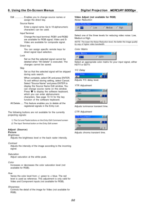 Page 74
8. Using the On-Screen MenusDigital Projection MERCURY 5000gv 
Edit .............. Enables you to  change source names or

assign the direct key.

Source Name 
Enter a signal name. Up to 18 alphanumeric 
characters can be used. 
Input Terminal Change the input terminal. RGB1 and RGB2 
are available for RGB signal; Video and S-
Video are available for composite signal. 
Direct key  You can assign specific remote keys for 
direct signal input selection. 
Lock  Set so that the selected signal cannot be...