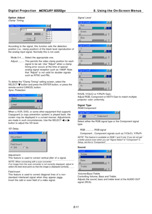 Page 77
Digital Projection MERCURY 5000gv 8. Using the On-Screen Menus 
Option Adjust Signal Level 
Clamp Timing 
According to the signal, this function sets the detection 
position (i.e., clamp position) of the black level reproduction of 
the analog input signal. Normally this is not used. 
Mode 0-4 ..... Select the appropriate one. 
Adjust  .......... This permits  the video clamp position for each 
signal to be set. Use "Adjust" when a clamp 
timing error occurs at the time of special 
analog signal...