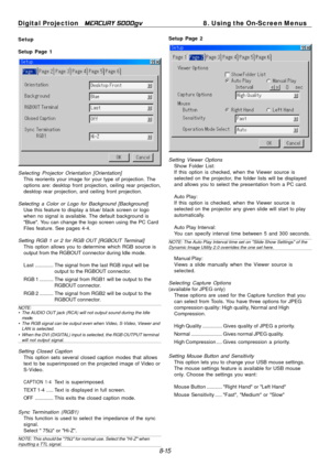 Page 81
Digital Projection MERCURY 5000gv	8. Using the On-Screen Menus 
Setup 
Setup Page 1 
Selecting Projector Orientation [Orientation] This reorients your image for your type of projection. The 
options are: desktop front projection, ceiling rear projection, 
desktop rear projection, and ceiling front projection. 
Selecting a Color or Logo for Background [Background] Use this feature to display a blue/ black screen or logo 
when no signal is available. The default background is 
"Blue". You can...