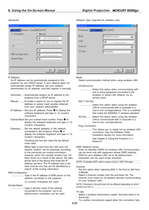 Page 86
8. Using the On-Screen MenusDigital Projection MERCURY 5000gv 
Advanced  Network Type (required for wireless only) 
IP Address 
An IP address can be automatically assigned to this 
projector by your DHCP server. If your network does not 
automatically assign IP address, ask your network 
administrator for an address, and then register it manually. 
Automatic  .... Automatically assigns an IP address to the 
projector from a DHCP server. 
Manual  ......... Provides a space for you to register the IP...