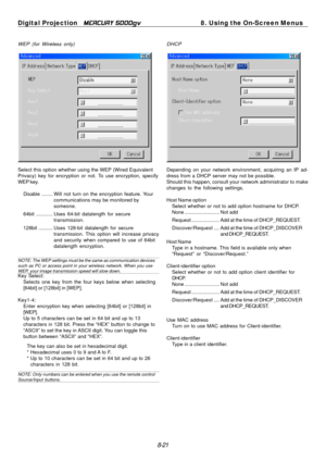 Page 87
Digital Projection MERCURY 5000gv 8. Using the On-Screen Menus 
WEP (for Wireless only) DHCP 
Select this option whether using the WEP (Wired Equivalent 
Privacy) key for encryption or not. To use encryption, specify 
WEP key. 
Disable ........ Will not turn on the encryption feature. Your 
communications may be monitored by 
someone. 
64bit ............ Uses 64-bit datalength for secure
 transmission.

128bit .......... Uses 128-bit  datalength for secure 
transmission. This option will increase...