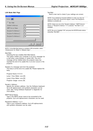 Page 88
8. Using the On-Screen MenusDigital Projection MERCURY 5000gv 
LAN Mode Mail Page  Test Mail: 
Send a test mail to check if your settings are correct. 
NOTE: If you entered an incorrect address in a test, you may not 
receive an Alert mail. Should this happen, check if the Recipient's 
Address is correctly set. 
NOTE: Unless any one of the "Sender's Address", "SMTP Server's 
Name" or "Recipient's Address 1-3" is selected, "Test Mail" is not 
available....