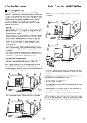Page 96
9-2
9. Routine Maintenance
Digital Projection   
MERCURY 5000gv
1 Replacing the Lamp
The projector has two lamps pre-wired into one module,
therefore it is not possible to replace a single lamp. After lamp
1 or lamp 2 has been operating for 1000 hours (Normal mode
using the standard lamp, part number 001-742), the "Lamp"
indicator on the control panel will blink red and a warning
message will appear. Even though the lamp may still be
working, replace it as soon as possible to maintain optimal...