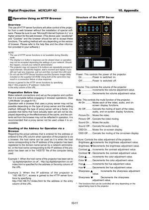 Page 10910-11 Digital Projection   
MERCURY HD10. Appendix
0 1 Operation Using an HTTP Browser
Overview
The use of HTTP server functions will allow control of the projec-
tor from a web browser without the installation of special soft-
ware. Please be sure to use “Microsoft Internet Explorer 4.x” or a
higher version for the web browser. (This device uses “JavaScript”
and “Cookies” and the browser should be set to accept these
functions. The setting method will vary depending on the version
of browser. Please...