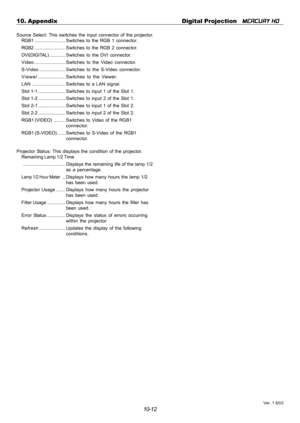 Page 11010-12 10. Appendix Digital Projection   
MERCURY HD
Source Select: This switches the input connector of the projector.
RGB1........................ Switches to the RGB 1 connector.
RGB2........................ Switches to the RGB 2 connector.
DVI(DIGITAL)............ Switches to the DVI connector.
Video........................Switches to the Video connector.
S-Video....................Switches to the S-Video connector.
Viewer.....................Switches to the Viewer.
LAN .............................