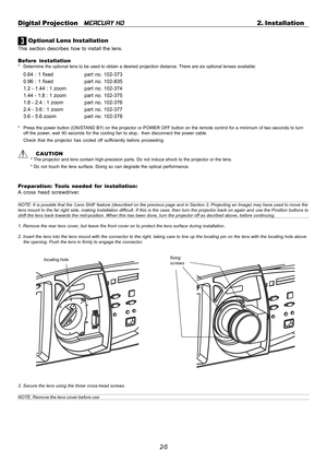 Page 252-5 Digital Projection   
MERCURY HD2. Installation
3 Optional Lens Installation
This section describes how to install the lens.
Before installation
* Determine the optional lens to be used to obtain a desired projection distance. There are six optional lenses available:
0.64 : 1 fixed part no. 102-373
0.96 : 1 fixed part no. 102-835
1.2 - 1.44 : 1 zoom part  no.  102-374
1.44 - 1.8 : 1 zoom part  no.  102-375
1.8 - 2.4 : 1 zoom part  no.  102-376
2.4 - 3.6 : 1 zoom part  no.  102-377
3.6 - 5.6 zoom part...