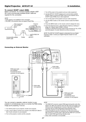 Page 272-7 Digital Projection   
MERCURY HD2. Installation
To connect SCART output (RGB)
Before connections: An exclusive SCART adapter (ADP-
SC1) and a commercially available SCART cable are
required for this connection.
NOTE:
• Audio signal is not available for this connection.
• The RGB 1 IN connector does not support Plug & Play.
Video equipment
such as DVD
playerProjector
ADP-SC1Commercially available
SCART cableFemale
1. Turn off the power to the projector and your video equipment.
2. Use the ADP-SC1...