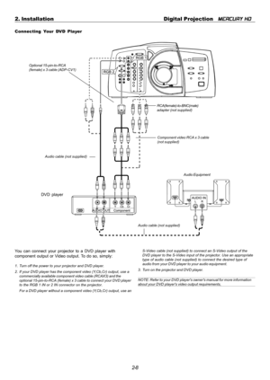 Page 282-8 2. Installation Digital Projection   
MERCURY HD
Connecting Your DVD Player
DVD player
You can connect your projector to a DVD player with
component output or Video output. To do so, simply:
1. Turn off the power to your projector and DVD player.
2. If your DVD player has the component video (Y,Cb,Cr) output, use a
commercially available component video cable (RCAX3) and the
optional 15-pin-to-RCA (female) x 3 cable to connect your DVD player
to the RGB 1 IN or 2 IN connector on the projector.
For a...