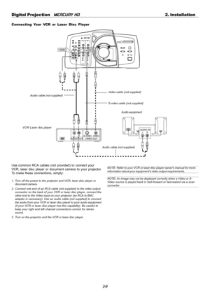 Page 292-9 Digital Projection   
MERCURY HD2. Installation
VCR/ Laser disc player
Connecting Your VCR or Laser Disc Player
Audio equipment S-video cable (not supplied)
Video cable (not supplied)
Audio cable (not supplied)
Use common RCA cables (not provided) to connect your
VCR, laser disc player or document camera to your projector.
To make these connections, simply:
1. Turn off the power to the projector and VCR, laser disc player or
document camera.
2. Connect one end of an RCA cable (not supplied) to the...