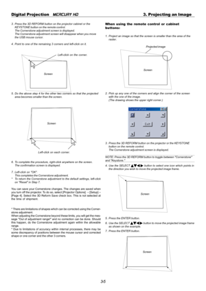 Page 373-5 Digital Projection   
MERCURY HD3. Projecting an Image
3. Press the 3D REFORM button on the projector cabinet or the
KEYSTONE button on the remote control.
The Cornerstone adjustment screen is displayed.
The Cornerstone adjustment screen will disappear when you move
the USB mouse cursor.
4. Point to one of the remaining 3 corners and left-click on it.
Screen
5. Do the above step 4 for the other two corners so that the projected
area becomes smaller than the screen.
Screen
Left-click on each corner....