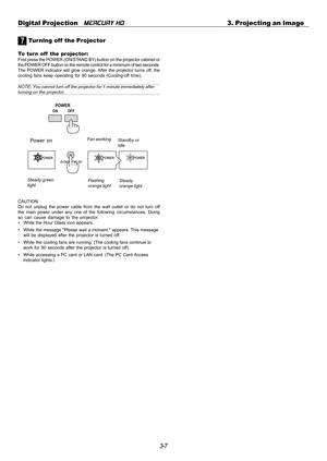 Page 393-7 Digital Projection   
MERCURY HD3. Projecting an Image
7 Tur ning off  the Projector
To turn off  the projector:First press the POWER (ON/STAND BY) button on the projector cabinet or
the POWER OFF button on the remote control for a minimum of two seconds.
The POWER indicator will glow orange. After the projector turns off, the
cooling fans keep operating for 90 seconds (Cooling-off time).
NOTE: You cannot turn off the projector for 1 minute immediately afterturning on the projector.
CAUTION
Do not...