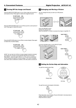 Page 424-2 4. Convenient Features Digital Projection   
MERCURY HD
1 Tur ning Off  the Image and Sound
Press the MUTE PICTURE button to turn off the image and sound for a
short period of time. Press again to restore the image and sound.
2 Enlarging and Moving a Picture
You can enlarge the area you want up to 400 percent.
To do so:
Press the MAGNIFY button.
Enlarge the selected area.
When the MAGNIFY (+) button is pressed, the image is magnified. To
3 Getting the On-line Help and Information
You get the contents...