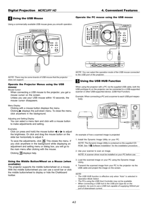 Page 434-3 Digital Projection   
MERCURY HD4. Convenient Features
4 Using the USB Mouse
Using a commercially available USB mouse gives you smooth operation.
NOTE: There may be some brands of USB mouse that the projectordoes not support.
Operate the Projector Menus using the USB
mouse
Mouse CursorWhen connecting a USB mouse to the projector, you get a
mouse cursor on the screen.
Unless you use your USB mouse within 10 seconds, the
mouse cursor disappears.
Menu DisplayClicking with a mouse button displays the...