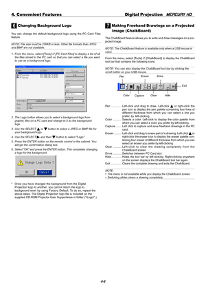 Page 444-4 4. Convenient Features Digital Projection   
MERCURY HD
6 Changing Background Logo
You can change the default background logo using the PC Card Files
feature.
NOTE: File size must be 256KB or less. Other file formats than JPEGand BMP are not available.
1. From the menu, select [Tools] 
∅ [PC Card Files] to display a list of all
the files stored in the PC card so that you can select a file you want
to use as a background logo.
2. The Logo button allows you to select a background logo from
graphic...