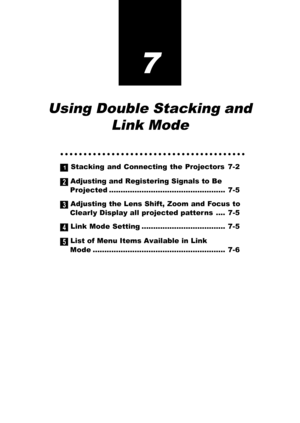 Page 617
Using Double Stacking and
Link Mode
○○○○○○○○○○○○○○○○○○○○○○○○○○○○○○○○○○○○○○○○
1 Stacking and Connecting the Projectors 7-2
2 Adjusting and Registering Signals to Be
Projected.................................................. 7-5
3 Adjusting the Lens Shift, Zoom and Focus to
Clearly Display all projected patter ns .... 7-5
4 Link Mode Setting .................................... 7-5
5 List of Menu Items Available in Link
Mode......................................................... 7-6 