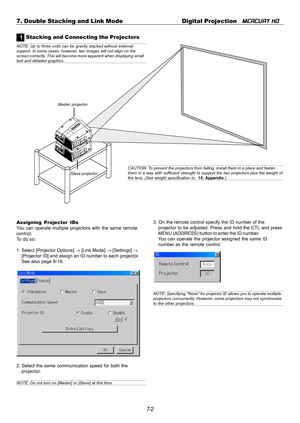 Page 627-2 7. Double Stacking and Link Mode Digital Projection   
MERCURY HD
1 Stacking and Connecting the Projectors
Master projector
Slave projector
NOTE: Up to three units can be gravity stacked without external
support. In some cases, however, two images will not align on the
screen correctly. This will become more apparent when displaying small
text and detailed graphics.
CAUTION: To prevent the projectors from falling, install them in a place and fasten
them in a way with sufficient strength to support...