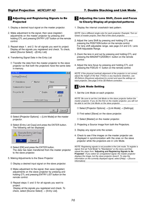 Page 657-5 Digital Projection   
MERCURY HD7. Double Stacking and Link Mode
2 Adjusting and Registering Signals to Be
Projected
1. Display a desired input signal on the master projector.
2. Make adjustment to the signal, then save (register)
adjustments on the master projector by pressing and
holding CTL and pressing ENTRY LIST button on the remote
control.
3. Repeat steps 1. and 2. for all signals you want to project.
Display all the signals you registered and check. To check,
select [Source Select] →[Entry...