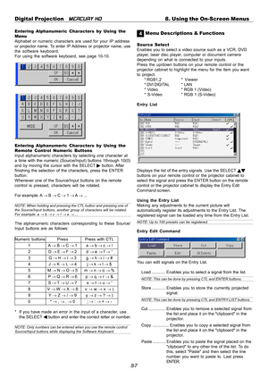 Page 738-7 Digital Projection   
MERCURY HD8. Using the On-Screen Menus
Entering Alphanumeric Characters by Using the
Menu
Alphabet or numeric characters are used for your IP address
or projector name. To enter IP Address or projector name, use
the software keyboard.
For using the software keyboard, see page 10-10.
Entering Alphanumeric Characters by Using the
Remote Control Numeric Buttons
Input alphanumeric characters by selecting one character at
a time with the numeric (Source/Input) buttons 1through 10(0)...