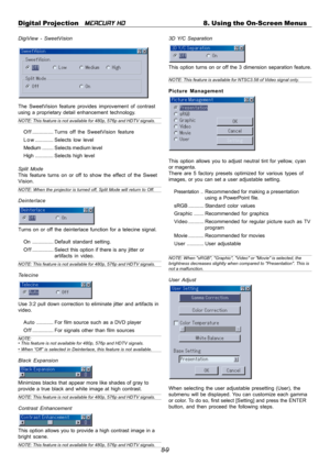 Page 758-9 Digital Projection   
MERCURY HD8. Using the On-Screen Menus
DigiView - SweetVision
The SweetVision feature provides improvement of contrast
using a proprietary detail enhancement technology.
NOTE: This feature is not available for 480p, 576p and HDTV signals.
O f f ...............Turns off the SweetVision feature
L o w .............Selects low level
Medium........ Selects medium level
High.............Selects high level
Split Mode
This feature turns on or off to show the effect of the Sweet
Vision....