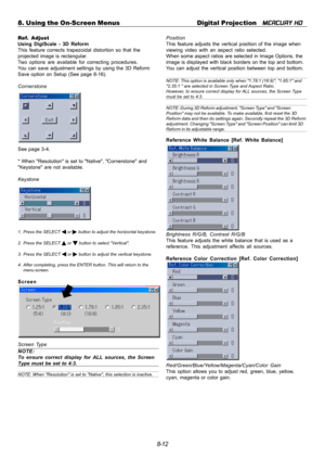 Page 788-12 8. Using the On-Screen Menus Digital Projection   
MERCURY HD
Ref. Adjust
Using DigiScale - 3D Reform
This feature corrects trapezoidal distortion so that the
projected image is rectangular.
Two options are available for correcting procedures.
You can save adjustment settings by using the 3D Reform
Save option on Setup (See page 8-16).
Cornerstone
See page 3-4.
* When Resolution is set to Native, Cornerstone and
Keystone are not available.
Keystone
1. Press the SELECT  or  button to adjust the...