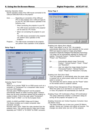 Page 828-16 8. Using the On-Screen Menus Digital Projection   
MERCURY HD
Selecting Operation Mode
Set the operation mode of the USB mouse connected to the
USB port (MOUSE/HUB) on the projector
Auto............ Depending on connection of the USB port
(PC) on the projector and a USB port (type A)
on your PC, the USB mouse is operated in the
following way:
* When connecting the projector to your PC
The USB mouse connected to the projector
can be used as a PC mouse.
* When not connecting the projector to your
PC...