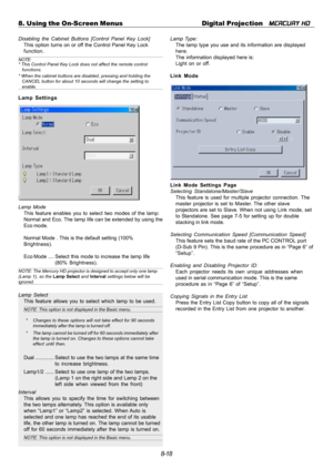 Page 848-18 8. Using the On-Screen Menus Digital Projection   
MERCURY HD
Disabling the Cabinet Buttons [Control Panel Key Lock]
This option turns on or off the Control Panel Key Lock
function.
NOTE:
* This Control Panel Key Lock does not affect the remote control
functions.
* When the cabinet buttons are disabled, pressing and holding the
CANCEL button for about 10 seconds will change the setting to
enable.
Lamp Settings
Lamp Mode
This feature enables you to select two modes of the lamp:
Normal and Eco. The...