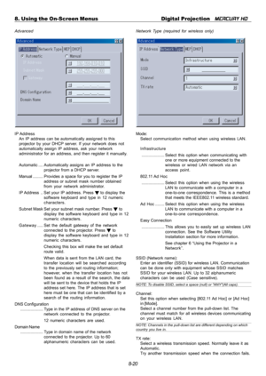 Page 868-20 8. Using the On-Screen Menus Digital Projection   
MERCURY HD
Advanced
IP Address
An IP address can be automatically assigned to this
projector by your DHCP server. If your network does not
automatically assign IP address, ask your network
administrator for an address, and then register it manually.
Automatic.... Automatically assigns an IP address to the
projector from a DHCP server.
Manual......... Provides a space for you to register the IP
address or subnet mask number obtained
from your network...