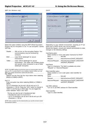 Page 878-21 Digital Projection   
MERCURY HD8. Using the On-Screen Menus
WEP (for Wireless only)
Select this option whether using the WEP (Wired Equivalent
Privacy) key for encryption or not. To use encryption, specify
WEP key.
Disable........ Will not turn on the encryption feature. Your
communications may be monitored by
someone.
64bit ............ Uses 64-bit datalength for secure
transmission.
128bit .......... Uses 128-bit datalength for secure
transmission. This option will increase privacy
and security...