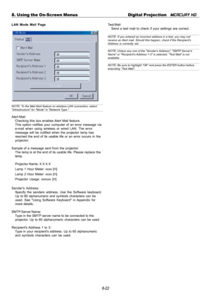 Page 888-22 8. Using the On-Screen Menus Digital Projection   
MERCURY HD
LAN Mode Mail Page
NOTE: To the Mail Alert feature on wireless LAN connection, selectInfrastructure for Mode in Network Type. .
Alert Mail:
Checking this box enables Alert Mail feature.
This option notifies your computer of an error message via
e-mail when using wireless or wired LAN. The error
message will be notified when the projector lamp has
reached the end of its usable life or an error occurs in the
projector.
Sample of a message...