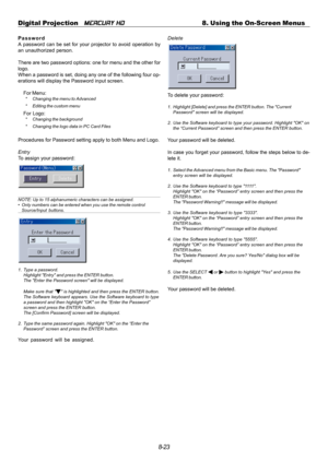 Page 898-23 Digital Projection   
MERCURY HD8. Using the On-Screen Menus
Password
A password can be set for your projector to avoid operation by
an unauthorized person.
There are two password options: one for menu and the other for
logo.
When a password is set, doing any one of the following four op-
erations will display the Password input screen.
For Menu:
* Changing the menu to Advanced
* Editing the custom menu
For Logo:* Changing the background
* Changing the logo data in PC Card Files
Procedures for...