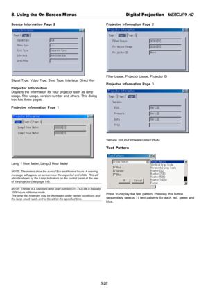 Page 948-28 8. Using the On-Screen Menus Digital Projection   
MERCURY HD
Source Information Page 2
Signal Type, Video Type, Sync Type, Interlace, Direct Key
Projector Information
Displays the information for your projector such as lamp
usage, filter usage, version number and others. This dialog
box has three pages.
Projector Information Page 1
Lamp 1 Hour Meter, Lamp 2 Hour Meter
NOTE: The meters show the sum of Eco and Normal hours. A warning
message will appear on screen near the expected end of life. This...