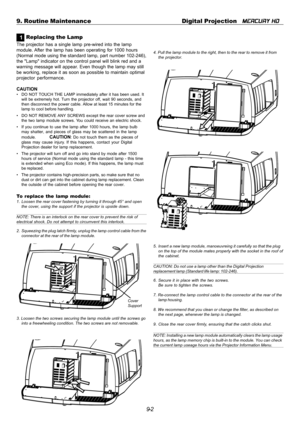 Page 969-2 9. Routine Maintenance Digital Projection   
MERCURY HD
1 Replacing the Lamp
The projector has a single lamp pre-wired into the lamp
module. After the lamp has been operating for 1000 hours
(Normal mode using the standard lamp, part number 102-246),
the Lamp indicator on the control panel will blink red and a
warning message will appear. Even though the lamp may still
be working, replace it as soon as possible to maintain optimal
projector performance.
CAUTION
• DO NOT TOUCH THE LAMP immediately...