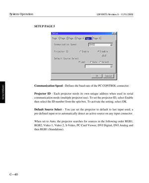 Page 102SETUP PAGE 5
Communication Speed- Defines the baud rate of the PC CONTROL connector.
Projector ID- Each projector needs its own unique address when used in serial 
communication mode (multiple projector use). To set the projector ID, select Enable
then select the ID number from the spin box. To activate the setting, select OK.
Default Source Select- You can set the projector to default to last input used, a
pre-defined input or to automatically detect an active source on any input connector. 
When set to...