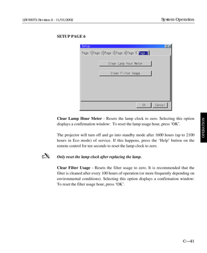 Page 103SETUP PAGE 6
Clear Lamp Hour Meter- Resets the lamp clock to zero. Selecting this option 
displays a confirmation window:  To reset the lamp usage hour, press ÔOKÕ.
The projector will turn off and go into standby mode after 1600 hours (up to 2100
hours in Eco mode) of service. If this happens, press the ÔHelpÕ button on the
remote control for ten seconds to reset the lamp clock to zero. 
Only reset the lamp clock after replacing the lamp.
Clear Filter Usage- Resets the filter usage to zero. It is...