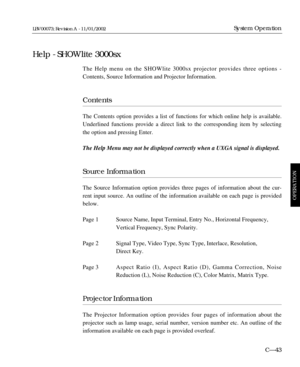 Page 105The Help menu on the SHOWlite 3000sx projector provides three options -
Contents, Source Information and Projector Information.
Contents
The Contents option provides a list of functions for which online help is available.
Underlined functions provide a direct link to the corresponding item by selecting
the option and pressing Enter.
The Help Menu may not be displayed correctly when a UXGA signal is displayed.
Source Information
The Source Information option provides three pages of information about the...