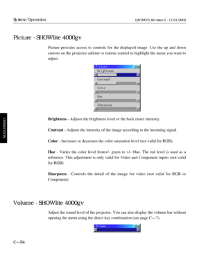 Page 116Picture provides access to controls for the displayed image. Use the up and down
cursors on the projector cabinet or remote control to highlight the menu you want to
adjust.
Brightness- Adjusts the brightness level or the back raster intensity.
Contrast- Adjusts the intensity of the image according to the incoming signal.
Color- Increases or decreases the color saturation level (not valid for RGB).
Hue- Varies the color level from+/- green to +/- blue. The red level is used as a 
reference. This...