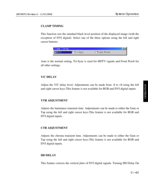 Page 123CLAMP TIMING
This function sets the standard black level position of the displayed image (with the
exception of DVI digital). Select one of the three options using the left and right
cursor buttons:
Auto is the normal setting, Tri-Sync is used for HDTV signals and Front Porch for
all other settings.
Y/C DELAY
Adjust the Y/C delay level. Adjustments can be made from -8 to +8 using the left
and right cursor keys.This feature is not available for RGB and DVI digital inputs.
YTR ADJUSTMENT
Adjusts the...