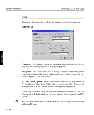 Page 130Setup
There are six Setup pages used to define the operating options for the projector. 
SETUP PAGE 1
Orientation - The projector can be set for desktop front projection, ceiling rear 
projection, desktop rear projection or ceiling front projection.
Background - This feature can be used to display a blue/black screen or logo when
no signal is available. The default background is blue. You can change the logo
screen using the PC Card Files feature.
PC Card Viewer Options- Allows you to define folder list...