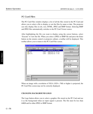 Page 138PC Card Files
The PC Card Files window displays a list of all the files stored in the PC Card and
allows you to select a file to display or sort the files by name or date. The projector
can only display files in idx, text, HTML, JPEG and BMP format. Selecting BMP
and JPEG files automatically switches to the PC Card Viewer source.
After highlighting the file you want to display using the cursor buttons, select
ÔExecuteÕ to view the file. When you select a JPEG or BMP file and press the Enter
button on the...