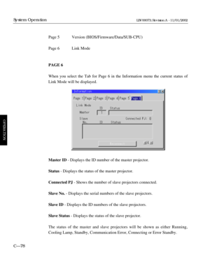 Page 140Page 5 Version (BIOS/Firmware/Data/SUB-CPU)
Page 6 Link Mode
PAGE 6
When you select the Tab for Page 6 in the Information menu the current status of
Link Mode will be displayed.
Master ID- Displays the ID number of the master projector.
Status- Displays the status of the master projector.
Connected PJ- Shows the number of slave projectors connected.
Slave No.- Displays the serial numbers of the slave projectors.
Slave ID- Displays the ID numbers of the slave projectors.
Slave Status- Displays the status...