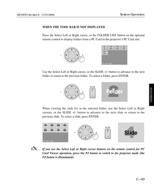 Page 145WHEN THE TOOL BAR IS NOT DISPLAYED
Press the Select Left or Right cursor, or the FOLDER LIST button on the optional
remote control to display folders from a PC Card in the projectorÕs PC Card slot.
Use the Select Left or Right cursor, or the SLIDE +/- button to advance to the next
folder or return to the previous folder. To select a folder, press ENTER.
When viewing the slide list in the selected folder, use the Select Left or Right 
cursors, or the SLIDE +/- button to advance to the next slide or return...